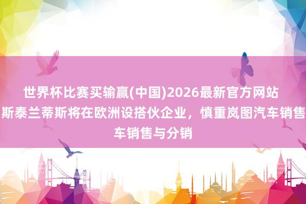 世界杯比赛买输赢(中国)2026最新官方网站 东风与斯泰兰蒂斯将在欧洲设搭伙企业，慎重岚图汽车销售与分销