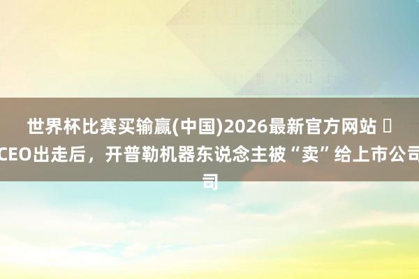 世界杯比赛买输赢(中国)2026最新官方网站 ​CEO出走后，开普勒机器东说念主被“卖”给上市公司
