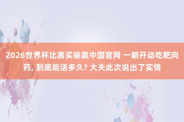 2026世界杯比赛买输赢中国官网 一朝开动吃靶向药， 到底能活多久? 大夫此次说出了实情