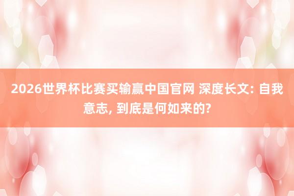 2026世界杯比赛买输赢中国官网 深度长文: 自我意志， 到底是何如来的?