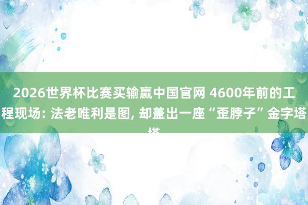 2026世界杯比赛买输赢中国官网 4600年前的工程现场: 法老唯利是图， 却盖出一座“歪脖子”金字塔
