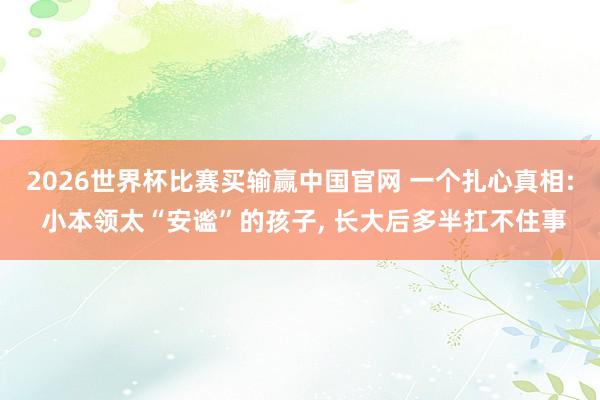 2026世界杯比赛买输赢中国官网 一个扎心真相: 小本领太“安谧”的孩子， 长大后多半扛不住事