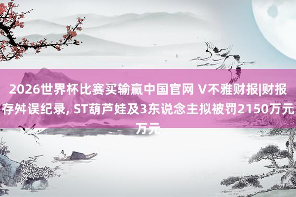 2026世界杯比赛买输赢中国官网 V不雅财报|财报存舛误纪录， ST葫芦娃及3东说念主拟被罚2150万元
