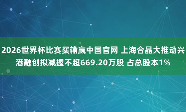 2026世界杯比赛买输赢中国官网 上海合晶大推动兴港融创拟减握不超669.20万股 占总股本1%