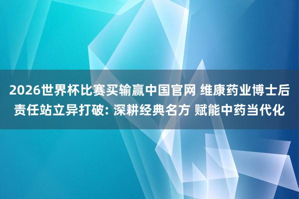 2026世界杯比赛买输赢中国官网 维康药业博士后责任站立异打破: 深耕经典名方 赋能中药当代化