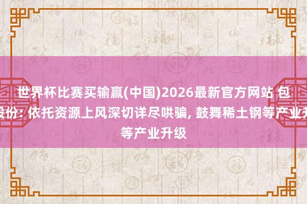 世界杯比赛买输赢(中国)2026最新官方网站 包钢股份: 依托资源上风深切详尽哄骗， 鼓舞稀土钢等产业升级