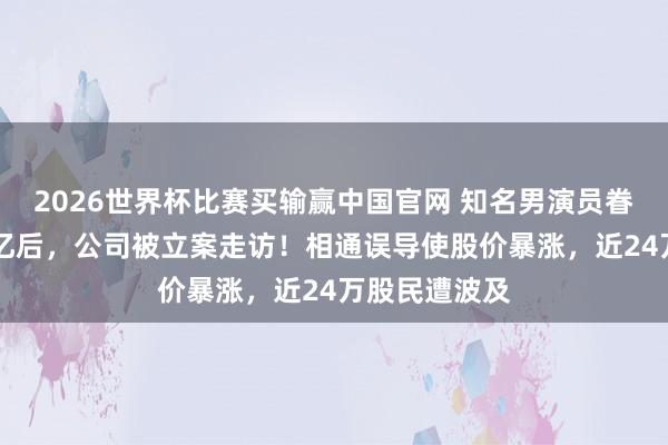 2026世界杯比赛买输赢中国官网 知名男演员眷属套现28个亿后，公司被立案走访！相通误导使股价暴涨，近24万股民遭波及