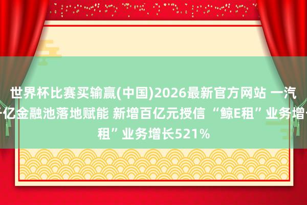 世界杯比赛买输赢(中国)2026最新官方网站 一汽目田: 千亿金融池落地赋能 新增百亿元授信 “鲸E租”业务增长521%