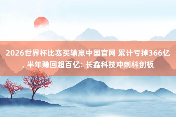 2026世界杯比赛买输赢中国官网 累计亏掉366亿， 半年赚回超百亿: 长鑫科技冲刺科创板