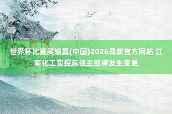 世界杯比赛买输赢(中国)2026最新官方网站 江南化工实控东谈主或将发生变更