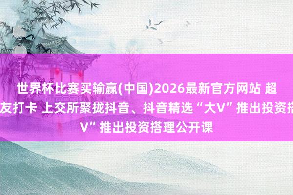 世界杯比赛买输赢(中国)2026最新官方网站 超6000万网友打卡 上交所聚拢抖音、抖音精选“大V”推出投资搭理公开课