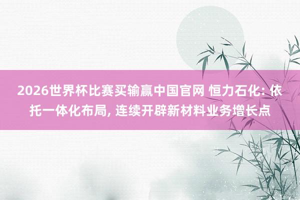 2026世界杯比赛买输赢中国官网 恒力石化: 依托一体化布局， 连续开辟新材料业务增长点