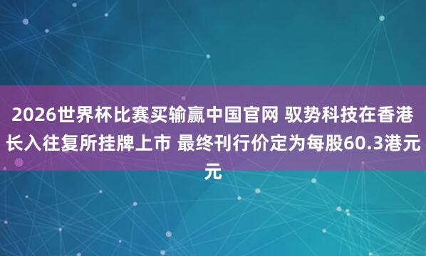 2026世界杯比赛买输赢中国官网 驭势科技在香港长入往复所挂牌上市 最终刊行价定为每股60.3港元