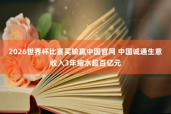 2026世界杯比赛买输赢中国官网 中国诚通生意收入3年缩水超百亿元