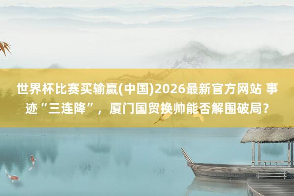 世界杯比赛买输赢(中国)2026最新官方网站 事迹“三连降”，厦门国贸换帅能否解围破局？