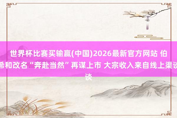 世界杯比赛买输赢(中国)2026最新官方网站 伯希和改名“奔赴当然”再谋上市 大宗收入来自线上渠谈