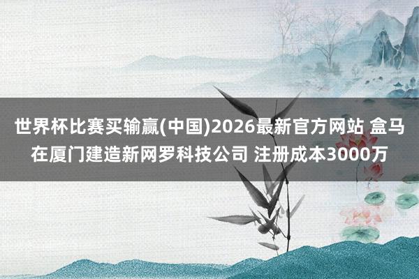 世界杯比赛买输赢(中国)2026最新官方网站 盒马在厦门建造新网罗科技公司 注册成本3000万