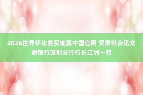 2026世界杯比赛买输赢中国官网 吴秉琪会见交通银行深圳分行行长江洲一转
