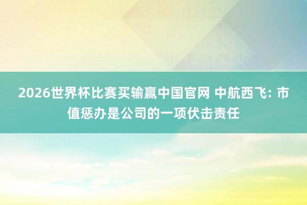 2026世界杯比赛买输赢中国官网 中航西飞: 市值惩办是公司的一项伏击责任