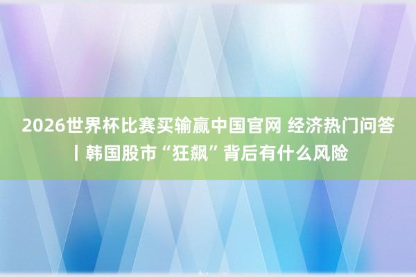 2026世界杯比赛买输赢中国官网 经济热门问答丨韩国股市“狂飙”背后有什么风险