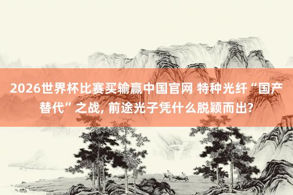 2026世界杯比赛买输赢中国官网 特种光纤“国产替代”之战， 前途光子凭什么脱颖而出?