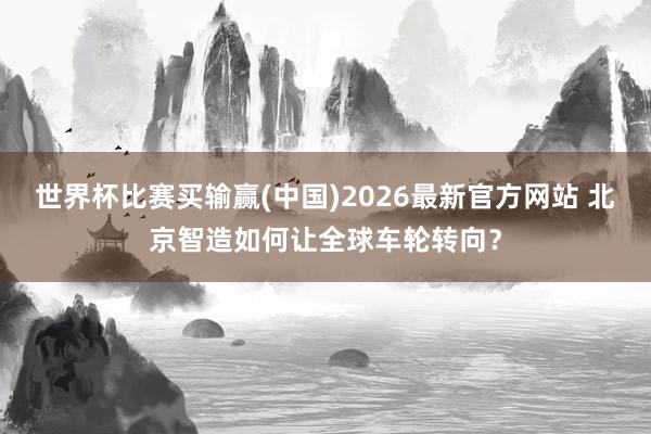 世界杯比赛买输赢(中国)2026最新官方网站 北京智造如何让全球车轮转向？