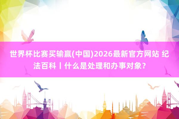 世界杯比赛买输赢(中国)2026最新官方网站 纪法百科丨什么是处理和办事对象？