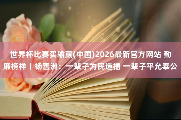 世界杯比赛买输赢(中国)2026最新官方网站 勤廉榜样丨杨善洲：一辈子为民造福 一辈子平允奉公
