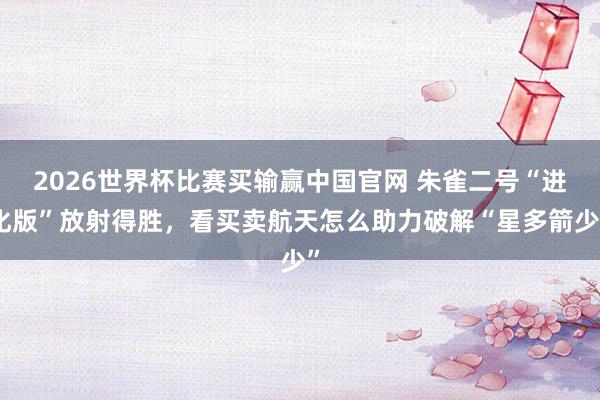 2026世界杯比赛买输赢中国官网 朱雀二号“进化版”放射得胜，看买卖航天怎么助力破解“星多箭少”