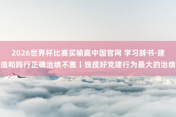 2026世界杯比赛买输赢中国官网 学习辞书·建造和践行正确治绩不雅丨独揽好党建行为最大的治绩