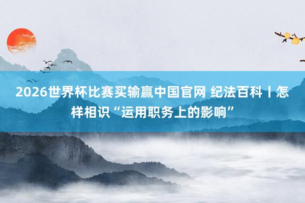 2026世界杯比赛买输赢中国官网 纪法百科丨怎样相识“运用职务上的影响”