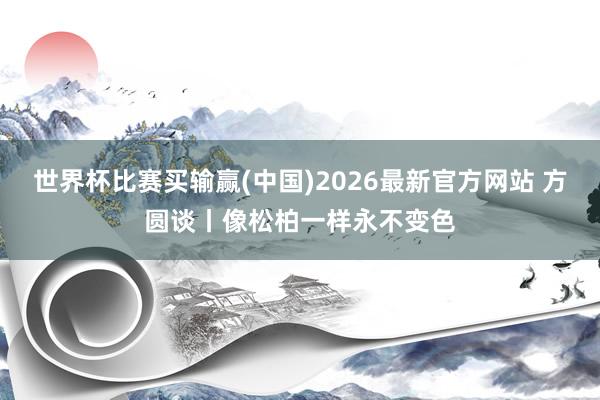 世界杯比赛买输赢(中国)2026最新官方网站 方圆谈丨像松柏一样永不变色