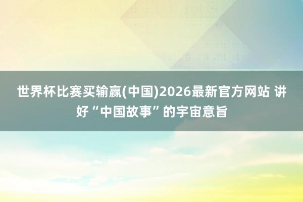 世界杯比赛买输赢(中国)2026最新官方网站 讲好“中国故事”的宇宙意旨