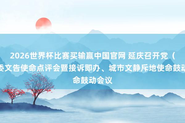 2026世界杯比赛买输赢中国官网 延庆召开党（工）委文告使命点评会暨接诉即办、城市文静斥地使命鼓动会议