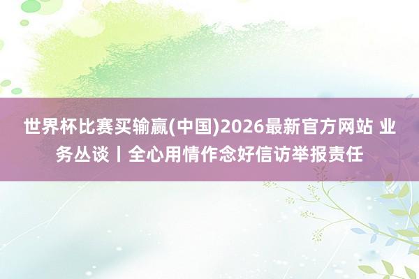 世界杯比赛买输赢(中国)2026最新官方网站 业务丛谈丨全心用情作念好信访举报责任