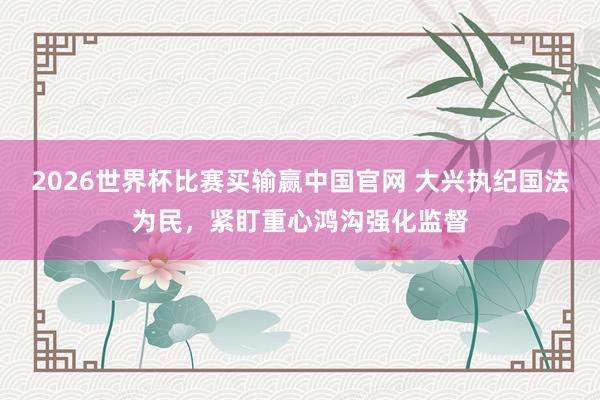 2026世界杯比赛买输赢中国官网 大兴执纪国法为民，紧盯重心鸿沟强化监督