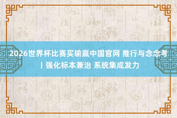 2026世界杯比赛买输赢中国官网 推行与念念考丨强化标本兼治 系统集成发力