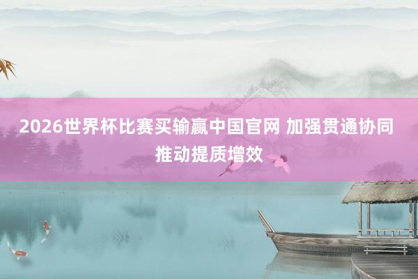 2026世界杯比赛买输赢中国官网 加强贯通协同 推动提质增效