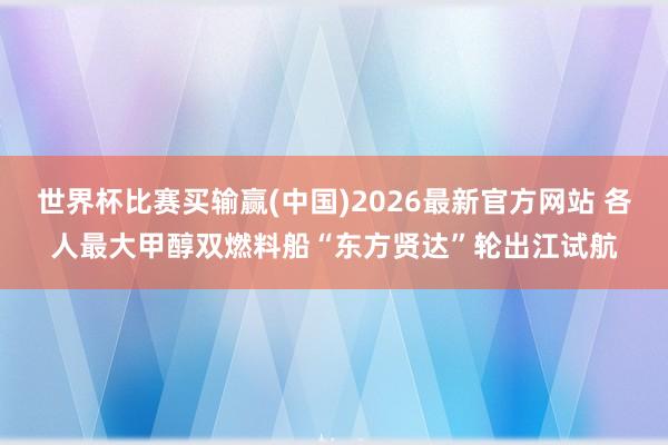 世界杯比赛买输赢(中国)2026最新官方网站 各人最大甲醇双燃料船“东方贤达”轮出江试航