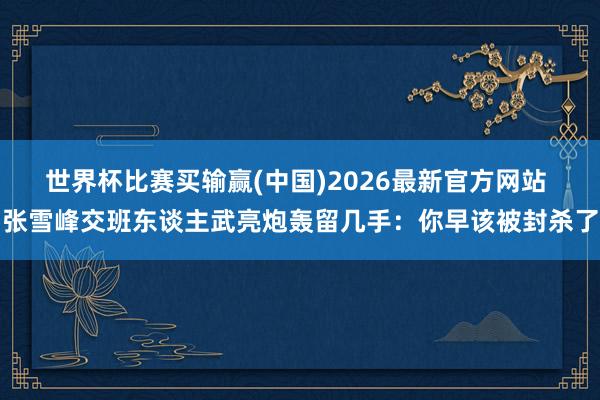 世界杯比赛买输赢(中国)2026最新官方网站 张雪峰交班东谈主武亮炮轰留几手：你早该被封杀了
