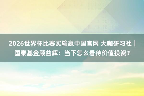 2026世界杯比赛买输赢中国官网 大咖研习社｜国泰基金顾益辉：当下怎么看待价值投资？