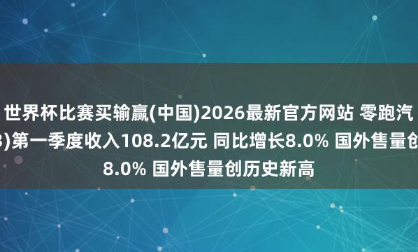 世界杯比赛买输赢(中国)2026最新官方网站 零跑汽车(09863)第一季度收入108.2亿元 同比增长8.0% 国外售量创历史新高