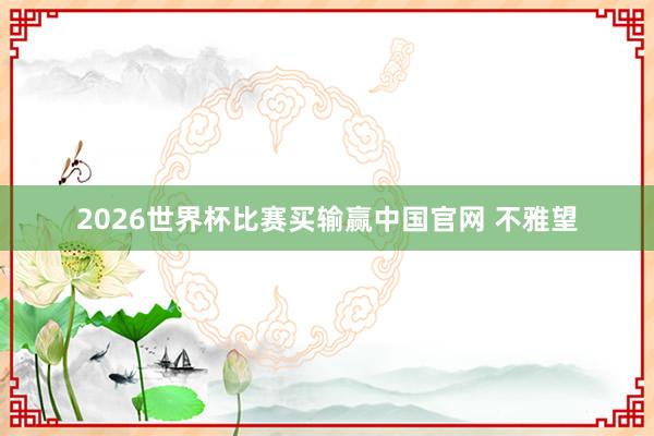 2026世界杯比赛买输赢中国官网 不雅望