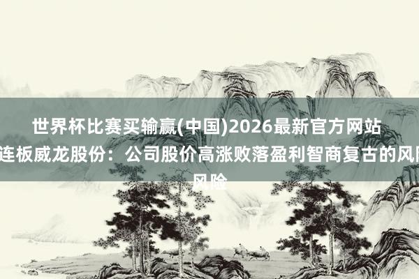 世界杯比赛买输赢(中国)2026最新官方网站 3连板威龙股份：公司股价高涨败落盈利智商复古的风险