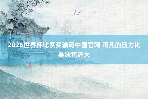 2026世界杯比赛买输赢中国官网 蒋凡的压力比吴泳铭还大
