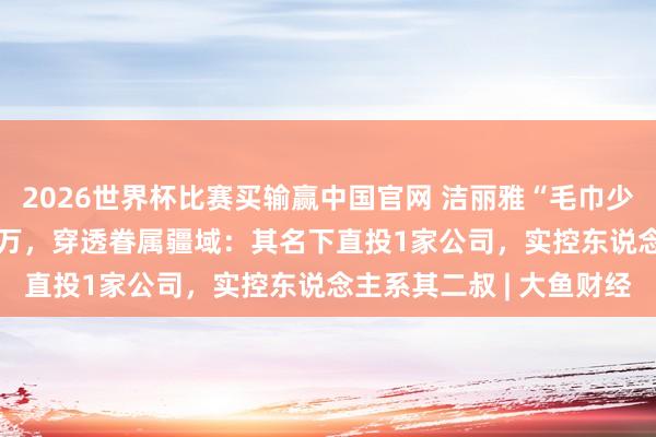2026世界杯比赛买输赢中国官网 洁丽雅“毛巾少爷”近30日带货超500万，穿透眷属疆域：其名下直投1家公司，实控东说念主系其二叔 | 大鱼财经
