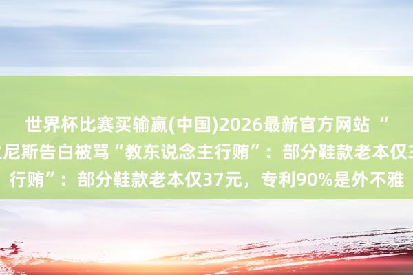 世界杯比赛买输赢(中国)2026最新官方网站 “责任上承蒙您护士” 泰兰尼斯告白被骂“教东说念主行贿”：部分鞋款老本仅37元，专利90%是外不雅