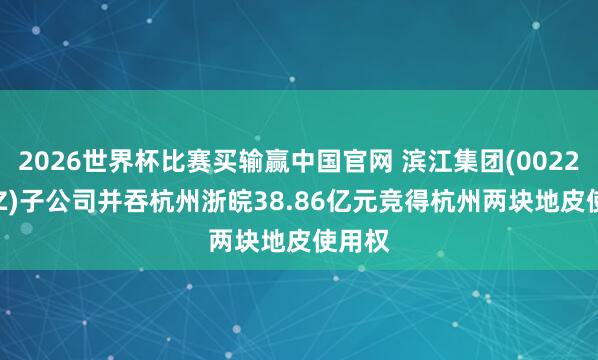 2026世界杯比赛买输赢中国官网 滨江集团(002244.SZ)子公司并吞杭州浙皖38.86亿元竞得杭州两块地皮使用权