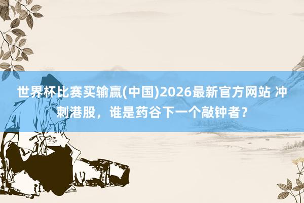 世界杯比赛买输赢(中国)2026最新官方网站 冲刺港股，谁是药谷下一个敲钟者？