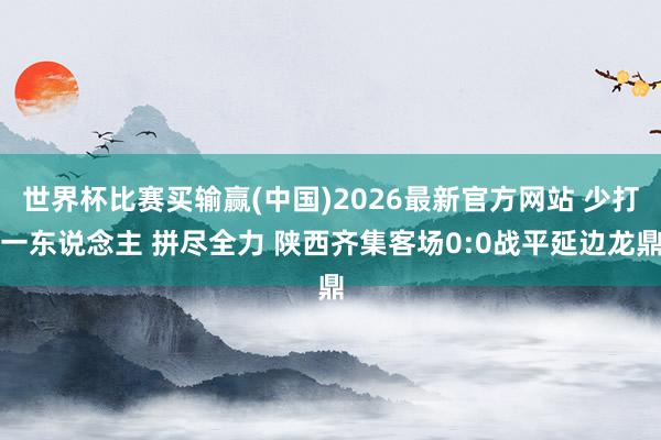 世界杯比赛买输赢(中国)2026最新官方网站 少打一东说念主 拼尽全力 陕西齐集客场0:0战平延边龙鼎
